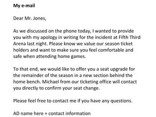 My e-mail Dear Mr. Jones, As we discussed on the phone today, I wanted to provide you with my apology in writing for the incident at Fifth Third Arena last night. Please know we value our season ticket holders and want to make sure you feel comfortable and safe when attending home games.  To that end, we would like to offer you a seat upgrade for the remainder of the season in a new section behind the home bench. Michael from our ticketing office will contact you directly to confirm your seat change. Please feel free to contact me if you have any questions. AD name here + contact information 