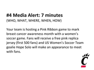 #4 Media Alert: 7 minutes (WHO, WHAT, WHERE, WHEN, HOW)  Your team is hosting a Pink Ribbon game to mark breast cancer awareness month with a women’s soccer game. Fans will receive a free pink replica jersey (first 500 fans) and US Women’s Soccer Team goalie Hope Solo will make an appearance to meet with fans. 