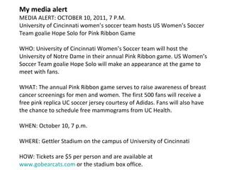 My media alert MEDIA ALERT: OCTOBER 10, 2011, 7 P.M. University of Cincinnati women’s soccer team hosts US Women’s Soccer Team goalie Hope Solo for Pink Ribbon Game WHO: University of Cincinnati Women’s Soccer team will host the University of Notre Dame in their annual Pink Ribbon game. US Women’s Soccer Team goalie Hope Solo will make an appearance at the game to meet with fans. WHAT: The annual Pink Ribbon game serves to raise awareness of breast cancer screenings for men and women. The first 500 fans will receive a free pink replica UC soccer jersey courtesy of Adidas. Fans will also have the chance to schedule free mammograms from UC Health. WHEN: October 10, 7 p.m. WHERE: Gettler Stadium on the campus of University of Cincinnati HOW: Tickets are $5 per person and are available at  www.gobearcats.com  or the stadium box office. 