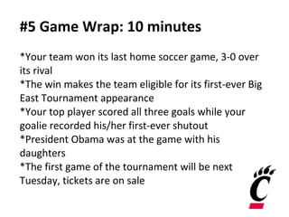#5 Game Wrap: 10 minutes *Your team won its last home soccer game, 3-0 over its rival  *The win makes the team eligible for its first-ever Big East Tournament appearance *Your top player scored all three goals while your goalie recorded his/her first-ever shutout *President Obama was at the game with his daughters *The first game of the tournament will be next Tuesday, tickets are on sale 