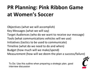 PR Planning: Pink Ribbon Game at Women’s Soccer Objectives (what we will accomplish) Key Messages (what we will say) Target Audiences (who do we want to receive our message) Tools (what communications vehicles will we use) Initiatives (tactics to be used to communicate) Timeline (what do we need to do and when) Budget (how much will we make/spend) Measurement (how will we deem the plan a success/failure) To Do: Use this outline when preparing a strategic plan, good interview discussion 