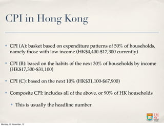CPI in Hong Kong

   ✤    CPI (A): basket based on expenditure patterns of 50% of households,
        namely those with low income (HK$4,400-$17,300 currently)

   ✤    CPI (B): based on the habits of the next 30% of households by income
        (HK$17,300-$31,100)

   ✤    CPI (C): based on the next 10% (HK$31,100-$67,900)

   ✤    Composite CPI: includes all of the above, or 90% of HK households

         ✤    This is usually the headline number


Monday, 19 November, 12
 