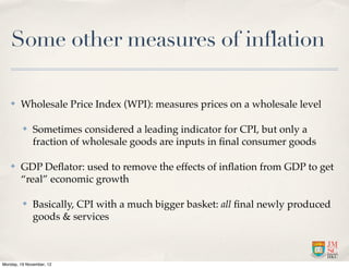 Some other measures of inflation

   ✤    Wholesale Price Index (WPI): measures prices on a wholesale level

         ✤    Sometimes considered a leading indicator for CPI, but only a
              fraction of wholesale goods are inputs in ﬁnal consumer goods

   ✤    GDP Deﬂator: used to remove the effects of inﬂation from GDP to get
        “real” economic growth

         ✤    Basically, CPI with a much bigger basket: all ﬁnal newly produced
              goods & services



Monday, 19 November, 12
 