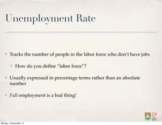 Unemployment Rate


   ✤    Tracks the number of people in the labor force who don’t have jobs

         ✤    How do you deﬁne “labor force”?

   ✤    Usually expressed in percentage terms rather than an absolute
        number

   ✤    Full employment is a bad thing!




Monday, 19 November, 12
 