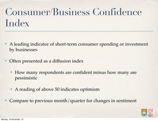 Consumer/Business Confidence
   Index
   ✤    A leading indicator of short-term consumer spending or investment
        by businesses

   ✤    Often presented as a diffusion index

         ✤    How many respondents are conﬁdent minus how many are
              pessimistic

         ✤    A reading of above 50 indicates optimism

   ✤    Compare to previous month/quarter for changes in sentiment


Monday, 19 November, 12
 