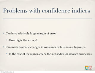 Problems with confidence indices


   ✤    Can have relatively large margin of error

         ✤    How big is the survey?

   ✤    Can mask dramatic changes in consumer or business sub-groups

         ✤    In the case of the tankan, check the sub-index for smaller businesses




Monday, 19 November, 12
 