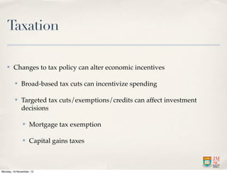 Taxation

   ✤    Changes to tax policy can alter economic incentives

         ✤    Broad-based tax cuts can incentivize spending

         ✤    Targeted tax cuts/exemptions/credits can affect investment
              decisions

               ✤   Mortgage tax exemption

               ✤   Capital gains taxes



Monday, 19 November, 12
 