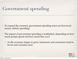 Government spending


   ✤    To expand the economy, government spending must use borrowed
        money (deﬁcit spending)

   ✤    The impact of government spending is multiplied, depending on how
        much people spend and how much they save

         ✤    As the economy begins to grow, businesses and consumers tend to
              invest and consume more




Monday, 19 November, 12
 