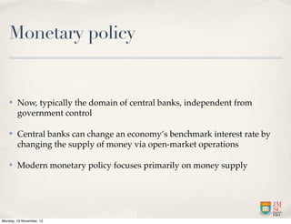 Monetary policy


   ✤    Now, typically the domain of central banks, independent from
        government control

   ✤    Central banks can change an economy’s benchmark interest rate by
        changing the supply of money via open-market operations

   ✤    Modern monetary policy focuses primarily on money supply




Monday, 19 November, 12
 