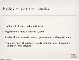 Roles of central banks


   ✤    Lender of last resort to domestic banks

   ✤    Regulator of domestic banking system

   ✤    Sets benchmark interest rate via open-market purchases of bonds

         ✤    Interest rates set to achieve steady economic growth with low
              inﬂation (price stability)




Monday, 19 November, 12
 