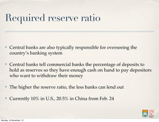 Required reserve ratio

   ✤    Central banks are also typically responsible for overseeing the
        country’s banking system

   ✤    Central banks tell commercial banks the percentage of deposits to
        hold as reserves so they have enough cash on hand to pay depositors
        who want to withdraw their money

   ✤    The higher the reserve ratio, the less banks can lend out

   ✤    Currently 10% in U.S., 20.5% in China from Feb. 24



Monday, 19 November, 12
 