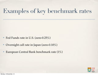 Examples of key benchmark rates



   ✤    Fed Funds rate in U.S. (zero-0.25%)

   ✤    Overnight call rate in Japan (zero-0.10%)

   ✤    European Central Bank benchmark rate (1%)




Monday, 19 November, 12
 
