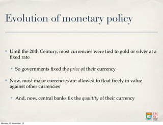 Evolution of monetary policy

   ✤    Until the 20th Century, most currencies were tied to gold or silver at a
        ﬁxed rate

         ✤    So governments ﬁxed the price of their currency

   ✤    Now, most major currencies are allowed to ﬂoat freely in value
        against other currencies

         ✤    And, now, central banks ﬁx the quantity of their currency




Monday, 19 November, 12
 