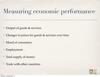 Measuring economic performance

   ✤    Output of goods & services

   ✤    Changes in prices for goods & services over time

   ✤    Mood of consumers

   ✤    Employment

   ✤    Total supply of money

   ✤    Trade with other countries


Monday, 19 November, 12
 