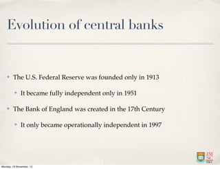 Evolution of central banks


   ✤    The U.S. Federal Reserve was founded only in 1913

         ✤    It became fully independent only in 1951

   ✤    The Bank of England was created in the 17th Century

         ✤    It only became operationally independent in 1997




Monday, 19 November, 12
 