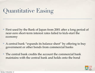 Quantitative Easing

   ✤    First used by the Bank of Japan from 2001 after a long period of
        near-zero short-term interest rates failed to kick-start the
        economy

   ✤    A central bank “expands its balance sheet” by offering to buy
        government or other bonds from commercial banks

   ✤    The central bank credits the account the commercial bank
        maintains with the central bank and holds onto the bond



Monday, 19 November, 12
 