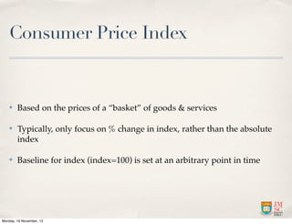 Consumer Price Index


   ✤    Based on the prices of a “basket” of goods & services

   ✤    Typically, only focus on % change in index, rather than the absolute
        index

   ✤    Baseline for index (index=100) is set at an arbitrary point in time




Monday, 19 November, 12
 