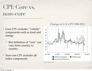 CPI: Core vs.
   non-core
                                                      Change in U.S. CPI 1958-2011
   ✤    Core CPI: excludes “volatile”
        components such as food and
        energy

         ✤    But deﬁnition of “core” can
              vary from country to
              country

   ✤    Non-core CPI: includes all
        index components
                                            Source: Thumbcharts




Monday, 19 November, 12
 