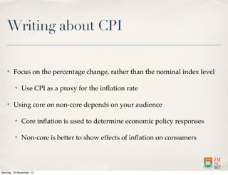 Writing about CPI

   ✤    Focus on the percentage change, rather than the nominal index level

         ✤    Use CPI as a proxy for the inﬂation rate

   ✤    Using core on non-core depends on your audience

         ✤    Core inﬂation is used to determine economic policy responses

         ✤    Non-core is better to show effects of inﬂation on consumers




Monday, 19 November, 12
 
