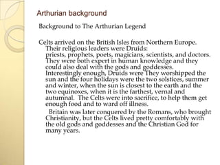Arthurian background
Background to The Arthurian Legend
Celts arrived on the British Isles from Northern Europe.
Their religious leaders were Druids:
priests, prophets, poets, magicians, scientists, and doctors.
They were both expert in human knowledge and they
could also deal with the gods and goddesses.
Interestingly enough, Druids were They worshipped the
sun and the four holidays were the two solstices, summer
and winter, when the sun is closest to the earth and the
two equinoxes, when it is the farthest, vernal and
autumnal. The Celts were into sacrifice, to help them get
enough food and to ward off illness.
Britain was later conquered by the Romans, who brought
Christianity, but the Celts lived pretty comfortably with
the old gods and goddesses and the Christian God for
many years.

 