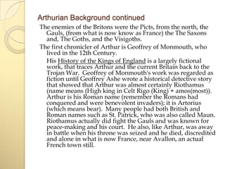 Arthurian Background continued
The enemies of the Britons were the Picts, from the north, the
Gauls, (from what is now know as France) the The Saxons
and, The Goths, and the Visigoths.
The first chronicler of Arthur is Geoffrey of Monmouth, who
lived in the 12th Century.
His History of the Kings of England is a largely fictional
work, that traces Arthur and the current Britain back to the
Trojan War. Geoffrey of Monmouth's work was regarded as
fiction until Geoffrey Ashe wrote a historical detective story
that showed that Arthur was almost certainly Riothamus
(name means (High king in Celt Rigo (King) + amos(most)).
Arthur is his Roman name (remember the Romans had
conquered and were benevolent invaders); it is Artorius
(which means bear). Many people had both British and
Roman names such as St. Patrick, who was also called Maun.
Riothamus actually did fight the Gauls and was known for
peace-making and his court. He also, like Arthur, was away
in battle when his throne was seized and he died, discredited
and alone in what is now France, near Avallon, an actual
French town still.

 