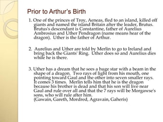 Prior to Arthur’s Birth
1. One of the princes of Troy, Aeneas, fled to an island, killed off
giants and named the island Britain after the leader, Brutus.
Brutus's descendant is Constantine, father of Aurelius
Ambrosius and Uther Pendragon (name means hear of the
dragon). Uther is the father of Arthur.
2. Aurelius and Uther are told by Merlin to go to Ireland and
bring back the Giants' Ring. Uther does so and Aurelius dies
while he is there.
3. Uther has a dream that he sees a huge star with a beam in the
shape of a dragon. Two rays of light from his mouth, one
pointing toward Gaul and the other into seven smaller rays.
It comes 3 times. Merlin tells him that he is the dragon
because his brother is dead and that his son will live near
Gaul and rule over all and that the 7 rays will be Morgawse's
sons, who will rule after him.
(Gawain, Gareth, Mordred, Agravain, Gaheris)

 