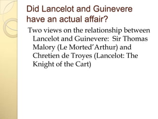 Did Lancelot and Guinevere
have an actual affair?
Two views on the relationship between
Lancelot and Guinevere: Sir Thomas
Malory (Le Morted’Arthur) and
Chretien de Troyes (Lancelot: The
Knight of the Cart)

 