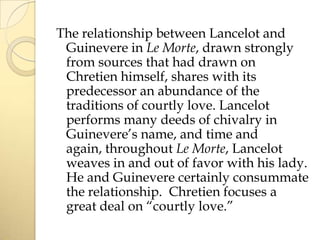 The relationship between Lancelot and
Guinevere in Le Morte, drawn strongly
from sources that had drawn on
Chretien himself, shares with its
predecessor an abundance of the
traditions of courtly love. Lancelot
performs many deeds of chivalry in
Guinevere’s name, and time and
again, throughout Le Morte, Lancelot
weaves in and out of favor with his lady.
He and Guinevere certainly consummate
the relationship. Chretien focuses a
great deal on “courtly love.”

 