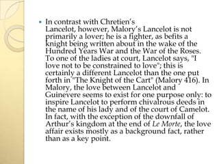 

In contrast with Chretien’s
Lancelot, however, Malory’s Lancelot is not
primarily a lover; he is a fighter, as befits a
knight being written about in the wake of the
Hundred Years War and the War of the Roses.
To one of the ladies at court, Lancelot says, "I
love not to be constrained to love"; this is
certainly a different Lancelot than the one put
forth in "The Knight of the Cart" (Malory 416). In
Malory, the love between Lancelot and
Guinevere seems to exist for one purpose only: to
inspire Lancelot to perform chivalrous deeds in
the name of his lady and of the court of Camelot.
In fact, with the exception of the downfall of
Arthur’s kingdom at the end of Le Morte, the love
affair exists mostly as a background fact, rather
than as a key point.

 