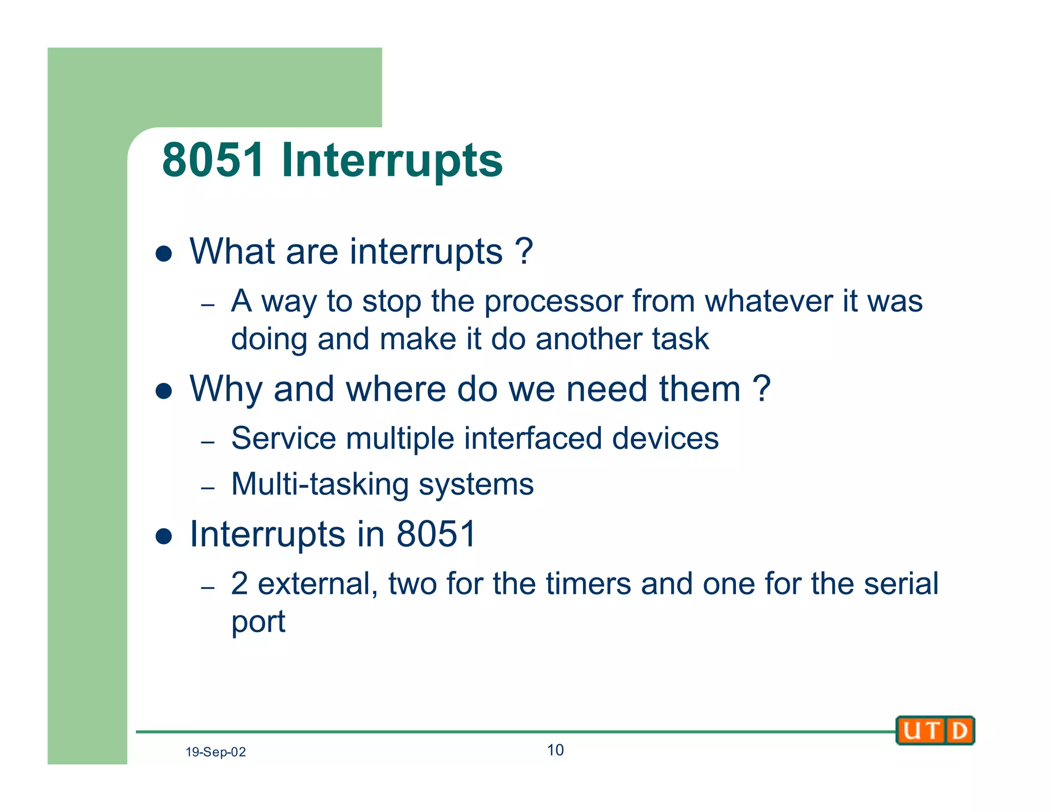 19-Sep-02 10
8051 Interrupts
l What are interrupts ?
– A way to stop the processor from whatever it was
doing and make it do another task
l Why and where do we need them ?
– Service multiple interfaced devices
– Multi-tasking systems
l Interrupts in 8051
– 2 external, two for the timers and one for the serial
port
 