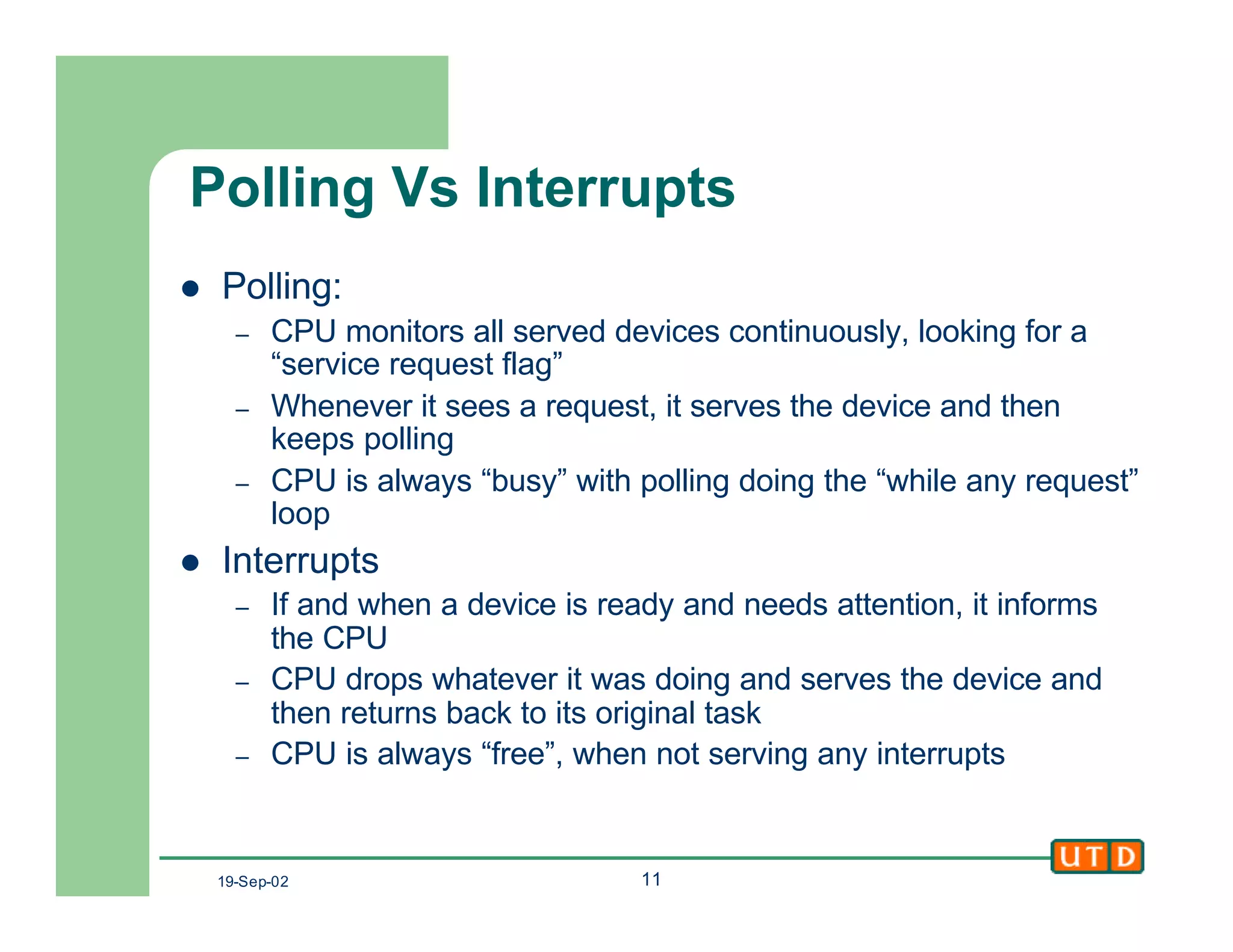 19-Sep-02 11
Polling Vs Interrupts
l Polling:
– CPU monitors all served devices continuously, looking for a
“service request flag”
– Whenever it sees a request, it serves the device and then
keeps polling
– CPU is always “busy” with polling doing the “while any request”
loop
l Interrupts
– If and when a device is ready and needs attention, it informs
the CPU
– CPU drops whatever it was doing and serves the device and
then returns back to its original task
– CPU is always “free”, when not serving any interrupts
 