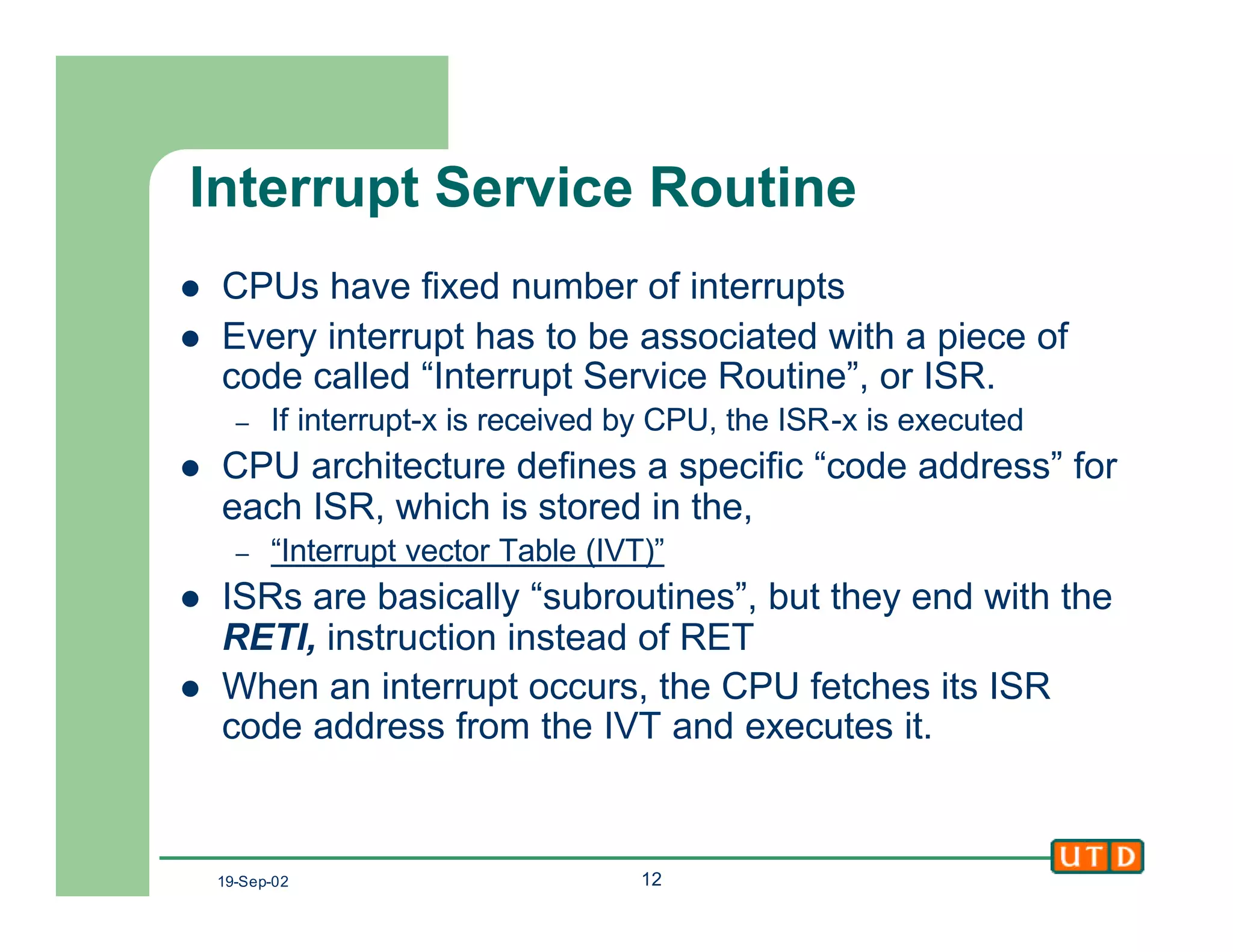 19-Sep-02 12
Interrupt Service Routine
l CPUs have fixed number of interrupts
l Every interrupt has to be associated with a piece of
code called “Interrupt Service Routine”, or ISR.
– If interrupt-x is received by CPU, the ISR-x is executed
l CPU architecture defines a specific “code address” for
each ISR, which is stored in the,
– “Interrupt vector Table (IVT)”
l ISRs are basically “subroutines”, but they end with the
RETI, instruction instead of RET
l When an interrupt occurs, the CPU fetches its ISR
code address from the IVT and executes it.
 