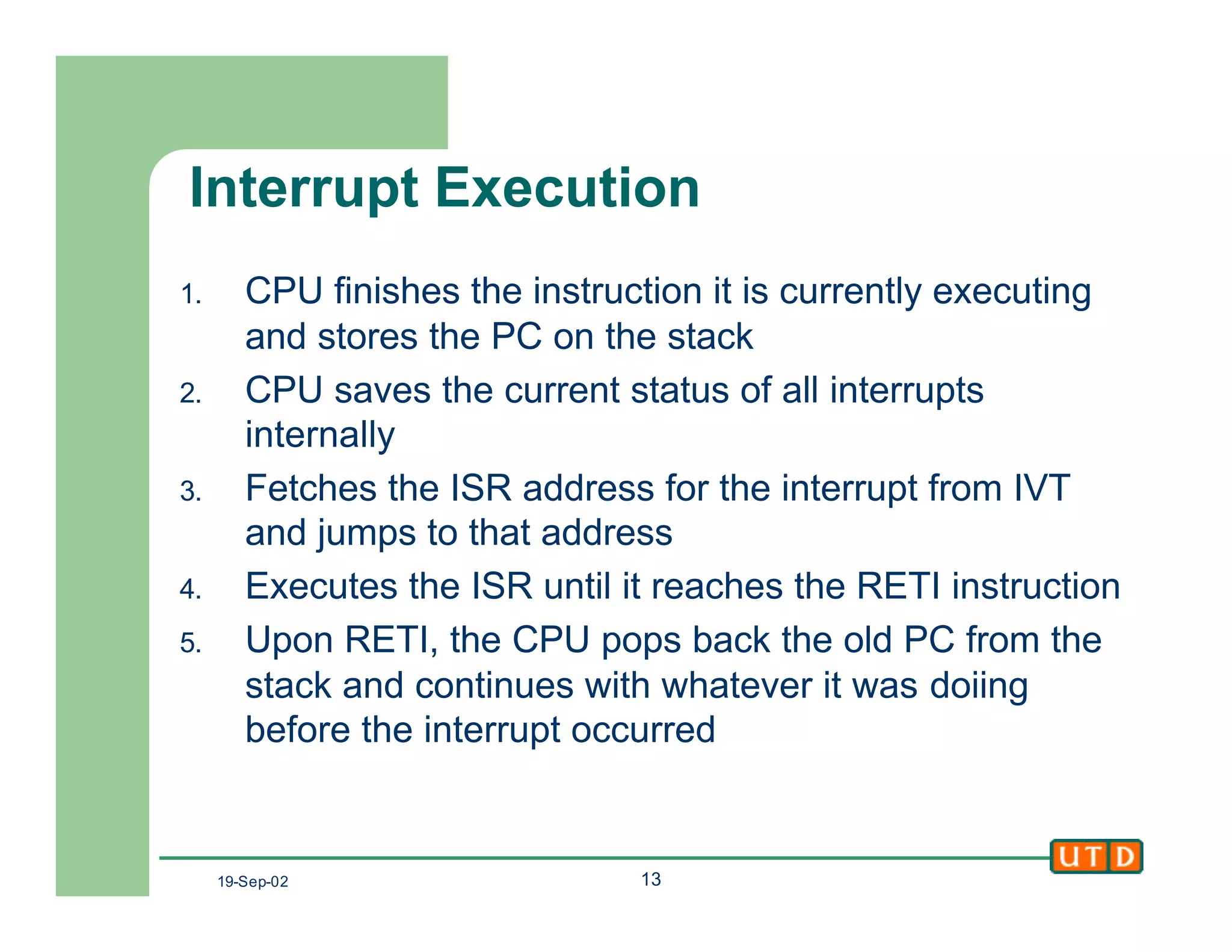 19-Sep-02 13
Interrupt Execution
1. CPU finishes the instruction it is currently executing
and stores the PC on the stack
2. CPU saves the current status of all interrupts
internally
3. Fetches the ISR address for the interrupt from IVT
and jumps to that address
4. Executes the ISR until it reaches the RETI instruction
5. Upon RETI, the CPU pops back the old PC from the
stack and continues with whatever it was doiing
before the interrupt occurred
 