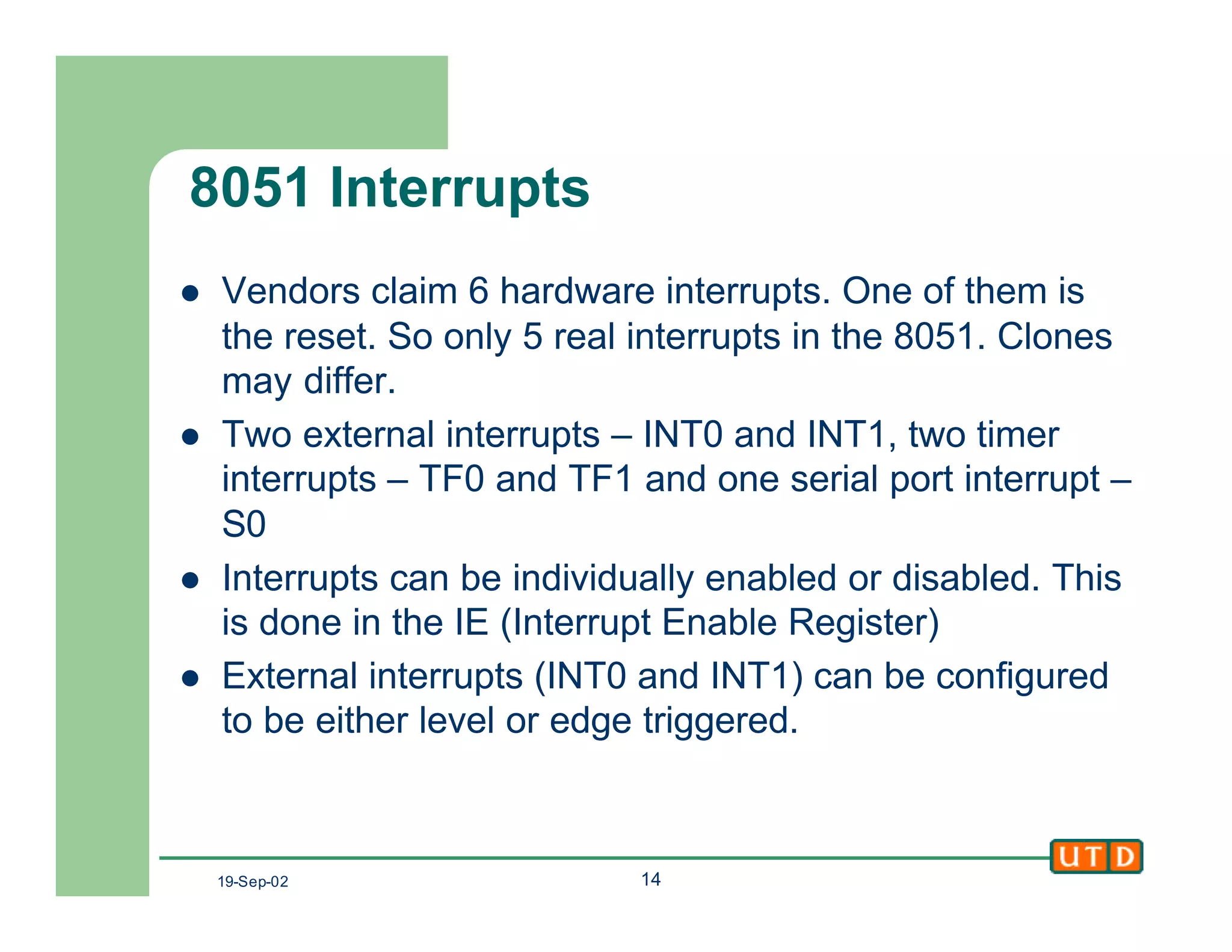 19-Sep-02 14
8051 Interrupts
l Vendors claim 6 hardware interrupts. One of them is
the reset. So only 5 real interrupts in the 8051. Clones
may differ.
l Two external interrupts – INT0 and INT1, two timer
interrupts – TF0 and TF1 and one serial port interrupt –
S0
l Interrupts can be individually enabled or disabled. This
is done in the IE (Interrupt Enable Register)
l External interrupts (INT0 and INT1) can be configured
to be either level or edge triggered.
 