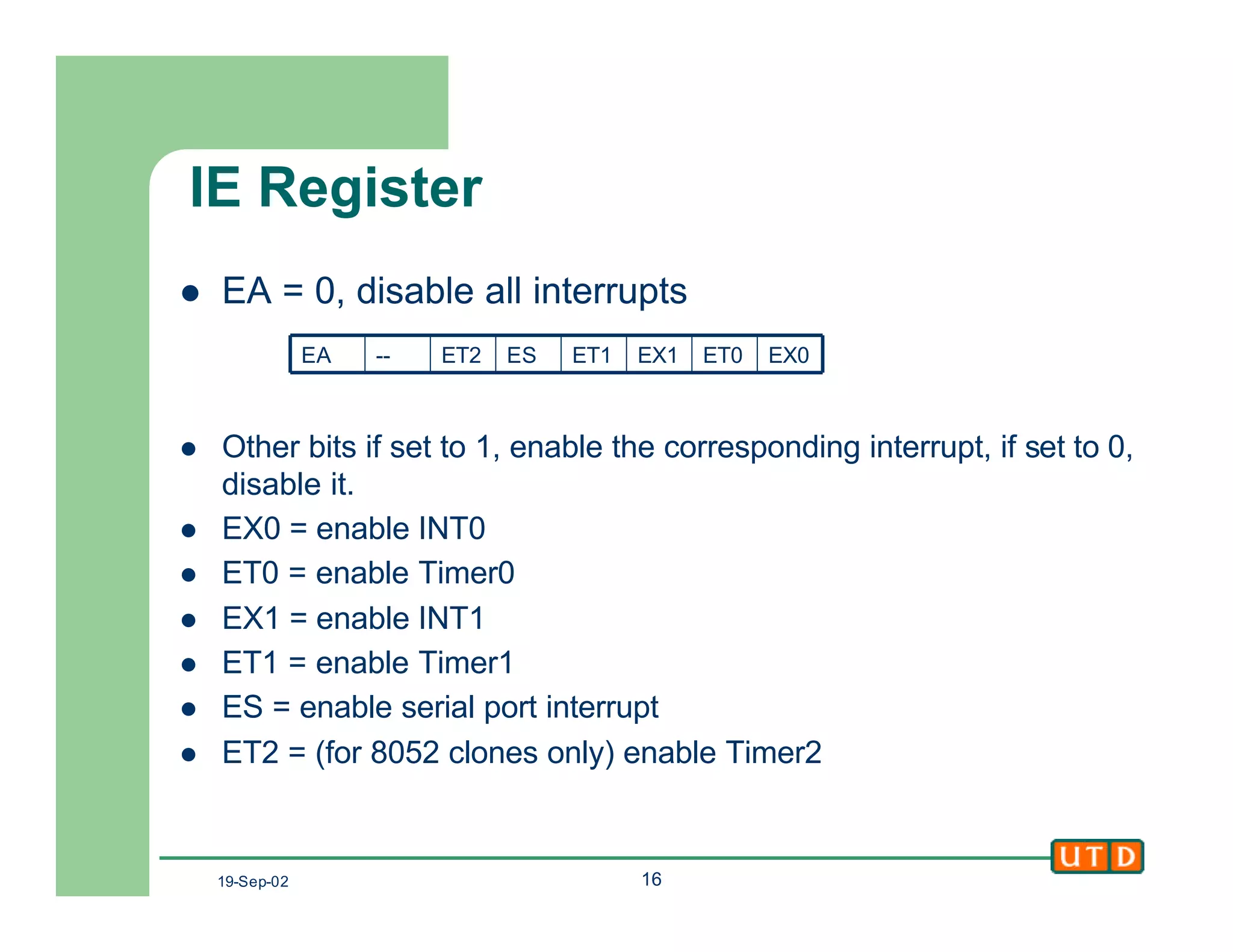 19-Sep-02 16
IE Register
l EA = 0, disable all interrupts
l Other bits if set to 1, enable the corresponding interrupt, if set to 0,
disable it.
l EX0 = enable INT0
l ET0 = enable Timer0
l EX1 = enable INT1
l ET1 = enable Timer1
l ES = enable serial port interrupt
l ET2 = (for 8052 clones only) enable Timer2
EX0ET0EX1ET1ESET2--EA
 