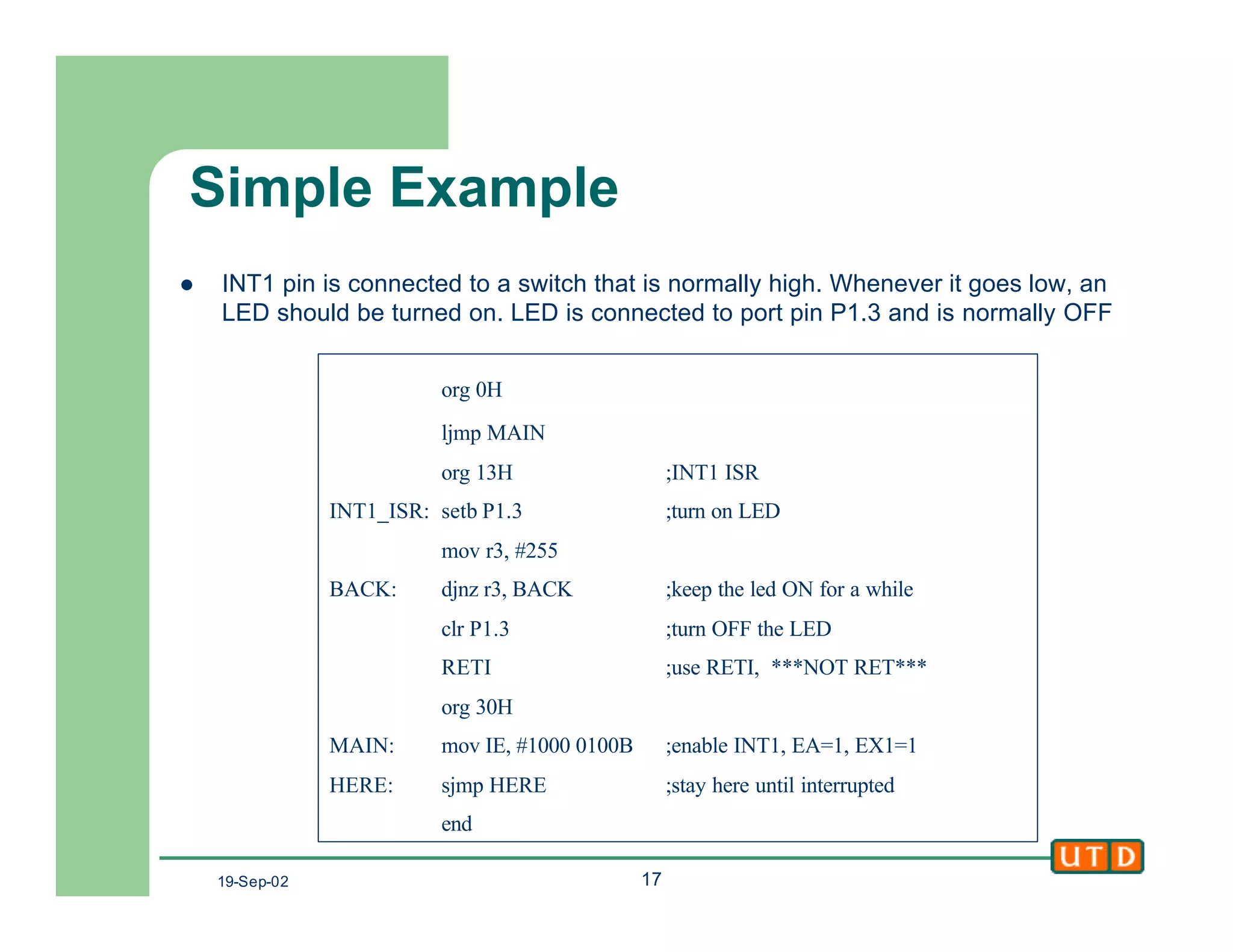 19-Sep-02 17
Simple Example
l INT1 pin is connected to a switch that is normally high. Whenever it goes low, an
LED should be turned on. LED is connected to port pin P1.3 and is normally OFF
org 0H
ljmp MAIN
org 13H ;INT1 ISR
INT1_ISR: setb P1.3 ;turn on LED
mov r3, #255
BACK: djnz r3, BACK ;keep the led ON for a while
clr P1.3 ;turn OFF the LED
RETI ;use RETI, ***NOT RET***
org 30H
MAIN: mov IE, #1000 0100B ;enable INT1, EA=1, EX1=1
HERE: sjmp HERE ;stay here until interrupted
end
 