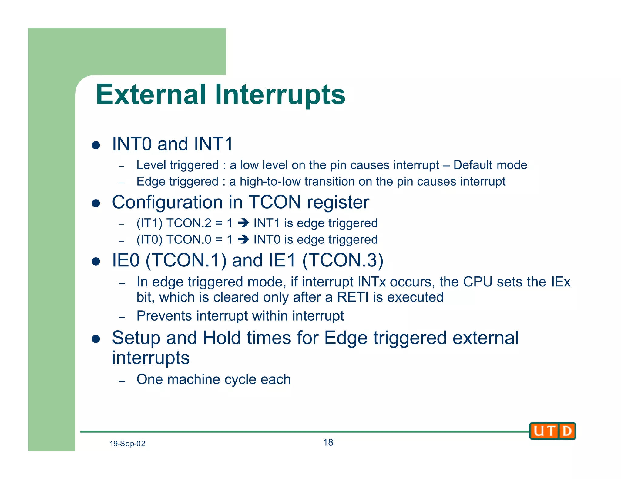 19-Sep-02 18
External Interrupts
l INT0 and INT1
– Level triggered : a low level on the pin causes interrupt – Default mode
– Edge triggered : a high-to-low transition on the pin causes interrupt
l Configuration in TCON register
– (IT1) TCON.2 = 1 è INT1 is edge triggered
– (IT0) TCON.0 = 1 è INT0 is edge triggered
l IE0 (TCON.1) and IE1 (TCON.3)
– In edge triggered mode, if interrupt INTx occurs, the CPU sets the IEx
bit, which is cleared only after a RETI is executed
– Prevents interrupt within interrupt
l Setup and Hold times for Edge triggered external
interrupts
– One machine cycle each
 