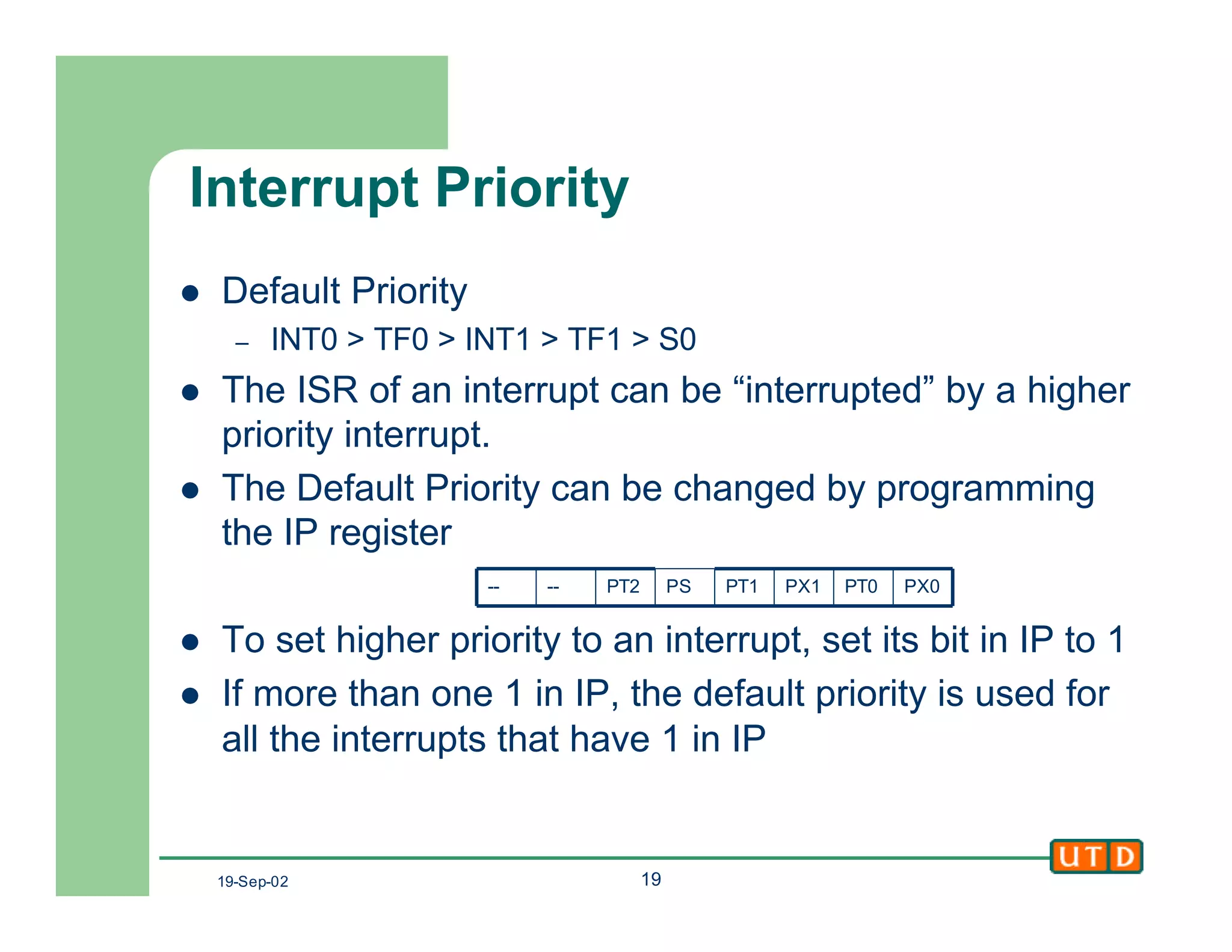 19-Sep-02 19
Interrupt Priority
l Default Priority
– INT0 > TF0 > INT1 > TF1 > S0
l The ISR of an interrupt can be “interrupted” by a higher
priority interrupt.
l The Default Priority can be changed by programming
the IP register
l To set higher priority to an interrupt, set its bit in IP to 1
l If more than one 1 in IP, the default priority is used for
all the interrupts that have 1 in IP
PX0PT0PX1PT1PSPT2----
 
