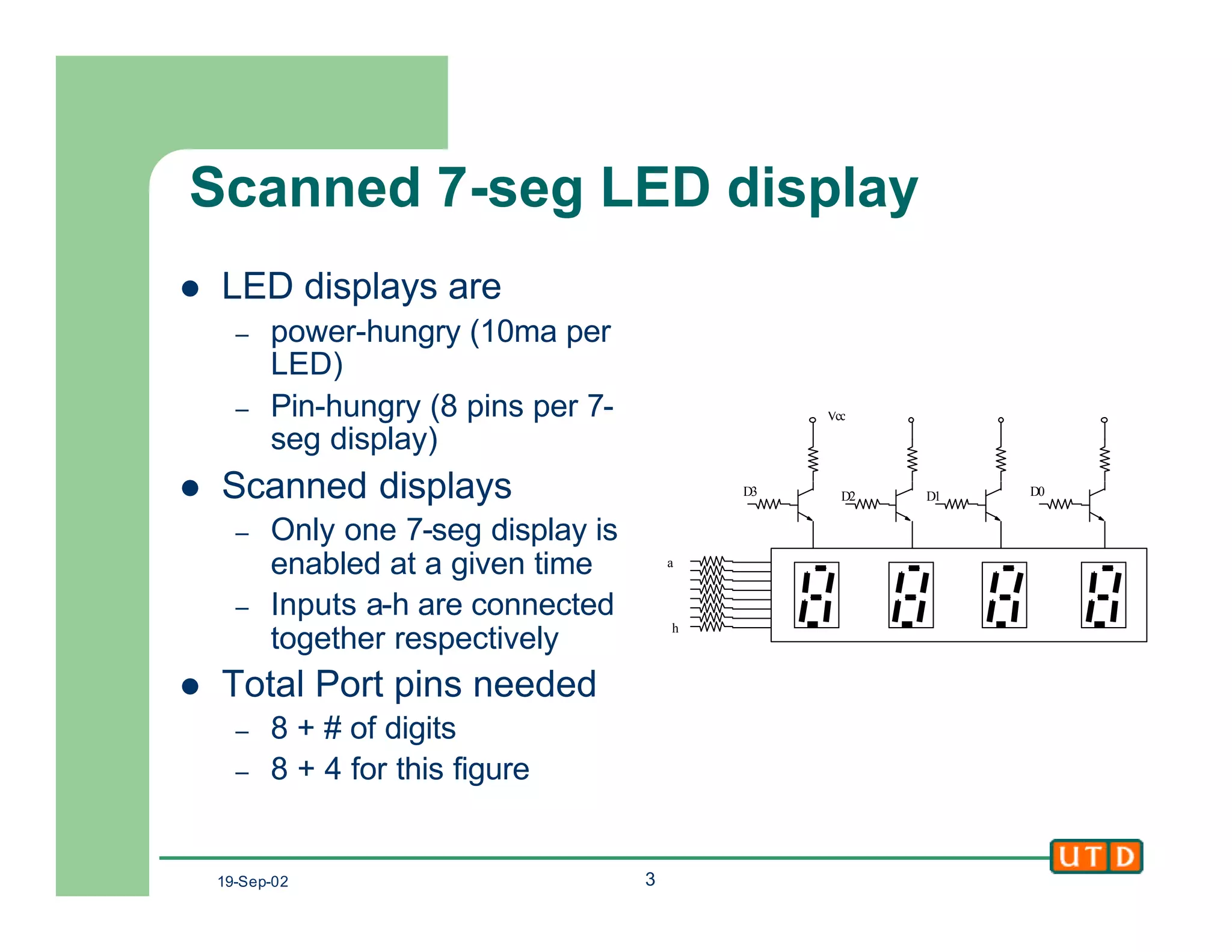 19-Sep-02 3
Scanned 7-seg LED display
l LED displays are
– power-hungry (10ma per
LED)
– Pin-hungry (8 pins per 7-
seg display)
l Scanned displays
– Only one 7-seg display is
enabled at a given time
– Inputs a-h are connected
together respectively
l Total Port pins needed
– 8 + # of digits
– 8 + 4 for this figure
h
D2 D1 D0
Vcc
D3
a
 
