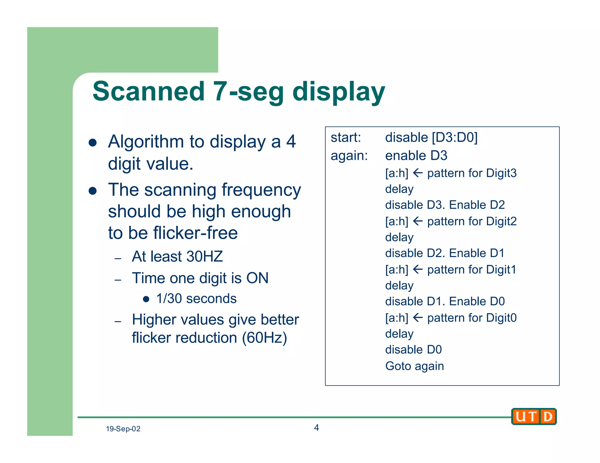 19-Sep-02 4
Scanned 7-seg display
l Algorithm to display a 4
digit value.
l The scanning frequency
should be high enough
to be flicker-free
– At least 30HZ
– Time one digit is ON
l 1/30 seconds
– Higher values give better
flicker reduction (60Hz)
start: disable [D3:D0]
again: enable D3
[a:h] ß pattern for Digit3
delay
disable D3. Enable D2
[a:h] ß pattern for Digit2
delay
disable D2. Enable D1
[a:h] ß pattern for Digit1
delay
disable D1. Enable D0
[a:h] ß pattern for Digit0
delay
disable D0
Goto again
 
