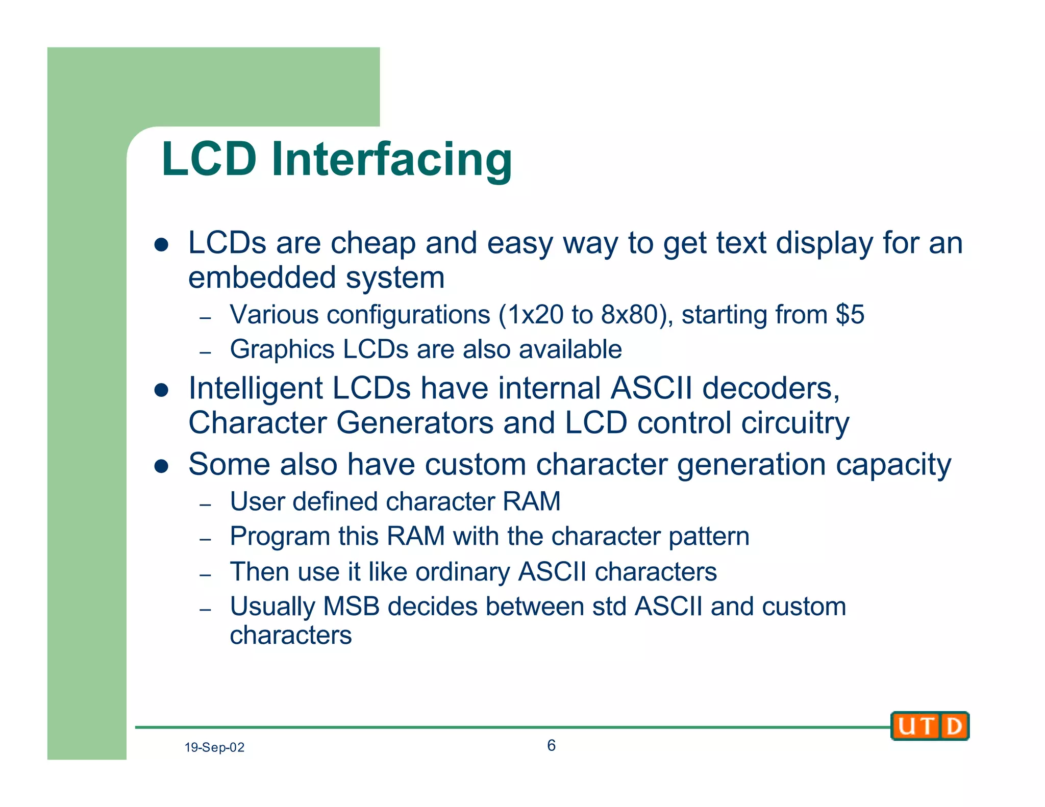 19-Sep-02 6
LCD Interfacing
l LCDs are cheap and easy way to get text display for an
embedded system
– Various configurations (1x20 to 8x80), starting from $5
– Graphics LCDs are also available
l Intelligent LCDs have internal ASCII decoders,
Character Generators and LCD control circuitry
l Some also have custom character generation capacity
– User defined character RAM
– Program this RAM with the character pattern
– Then use it like ordinary ASCII characters
– Usually MSB decides between std ASCII and custom
characters
 