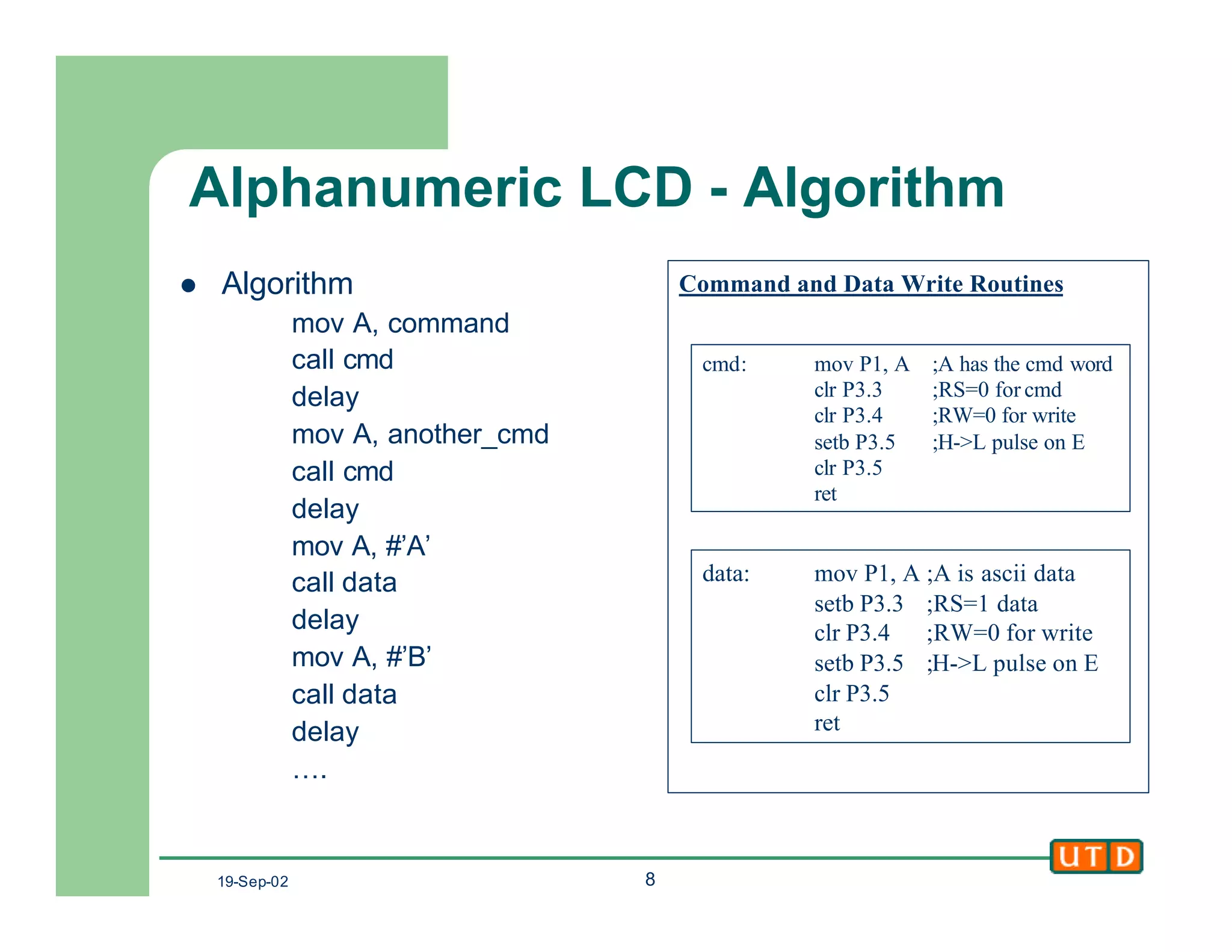 19-Sep-02 8
Alphanumeric LCD - Algorithm
l Algorithm
mov A, command
call cmd
delay
mov A, another_cmd
call cmd
delay
mov A, #’A’
call data
delay
mov A, #’B’
call data
delay
….
Command and Data Write Routines
data: mov P1, A ;A is ascii data
setb P3.3 ;RS=1 data
clr P3.4 ;RW=0 for write
setb P3.5 ;H->L pulse on E
clr P3.5
ret
cmd: mov P1, A ;A has the cmd word
clr P3.3 ;RS=0 for cmd
clr P3.4 ;RW=0 for write
setb P3.5 ;H->L pulse on E
clr P3.5
ret
 