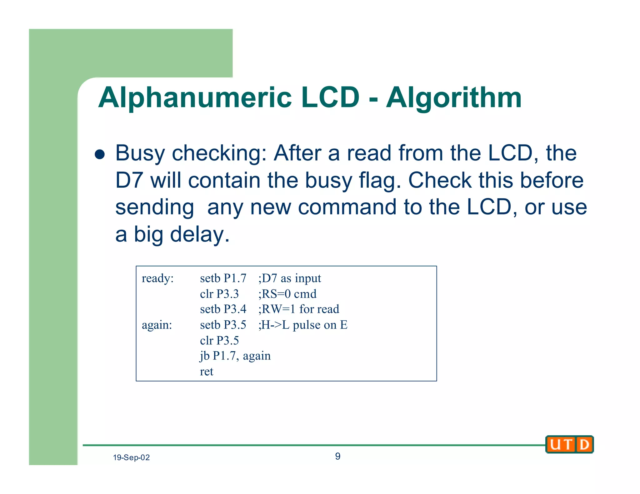 19-Sep-02 9
Alphanumeric LCD - Algorithm
l Busy checking: After a read from the LCD, the
D7 will contain the busy flag. Check this before
sending any new command to the LCD, or use
a big delay.
ready: setb P1.7 ;D7 as input
clr P3.3 ;RS=0 cmd
setb P3.4 ;RW=1 for read
again: setb P3.5 ;H->L pulse on E
clr P3.5
jb P1.7, again
ret
 