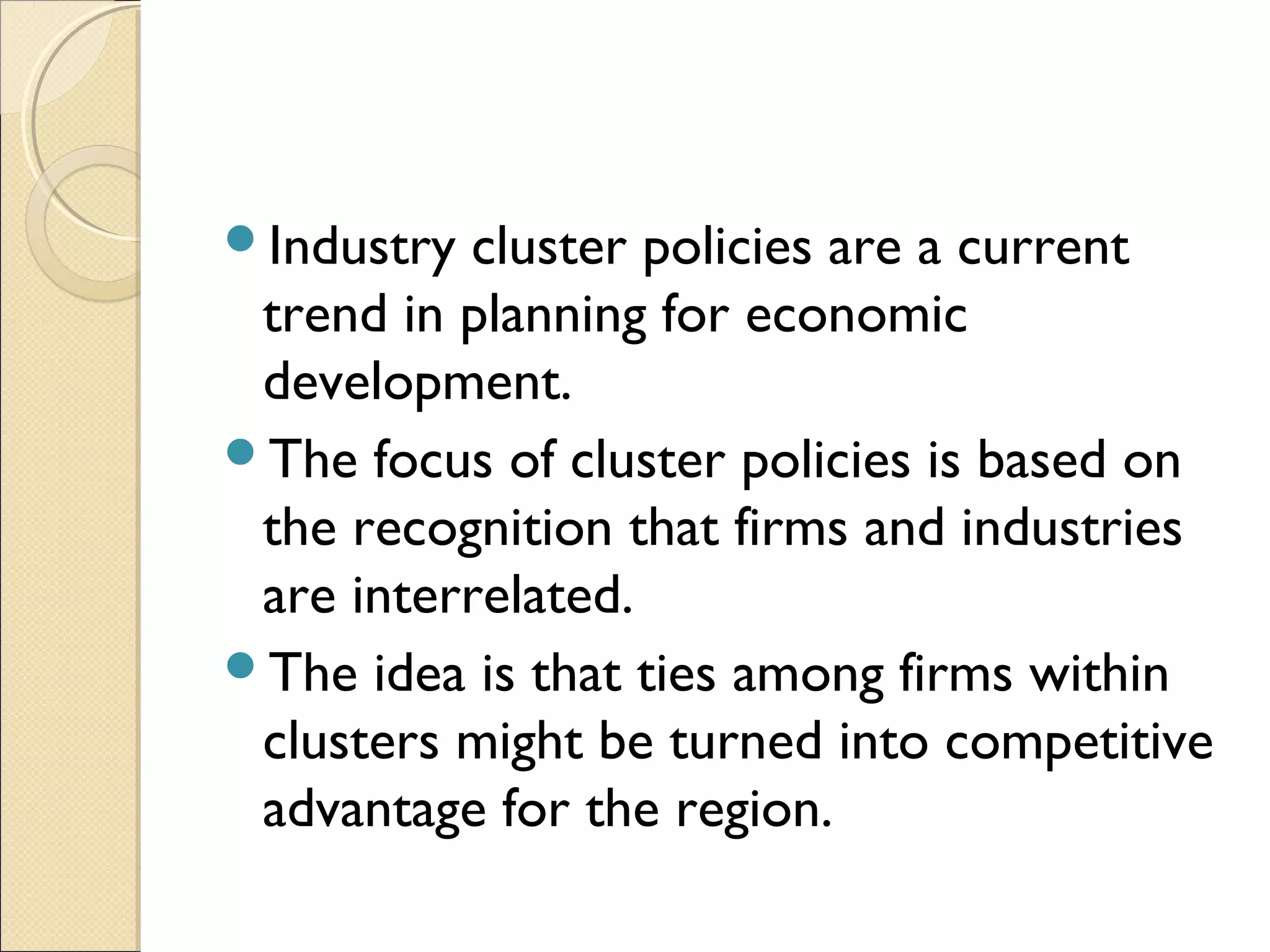 Industry cluster policies are a current
trend in planning for economic
development.
The focus of cluster policies is based on
the recognition that firms and industries
are interrelated.
The idea is that ties among firms within
clusters might be turned into competitive
advantage for the region.
 