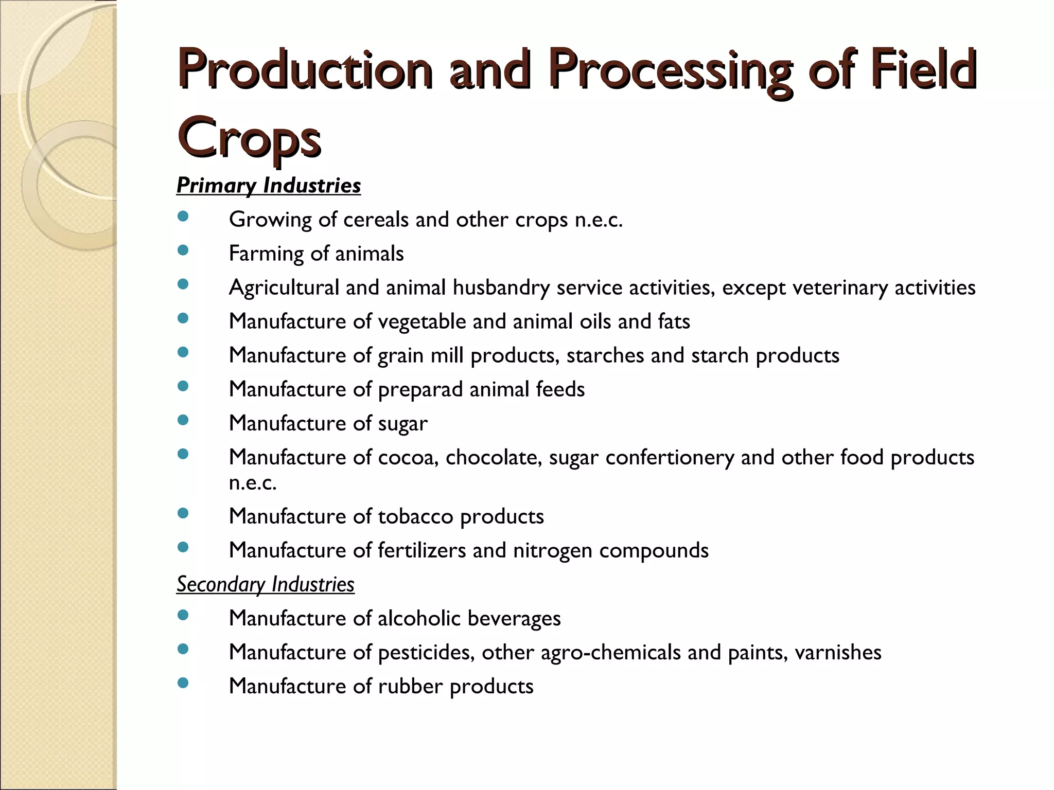 Production and Processing of FieldProduction and Processing of Field
CropsCrops
Primary Industries
 Growing of cereals and other crops n.e.c.
 Farming of animals
 Agricultural and animal husbandry service activities, except veterinary activities
 Manufacture of vegetable and animal oils and fats
 Manufacture of grain mill products, starches and starch products
 Manufacture of preparad animal feeds
 Manufacture of sugar
 Manufacture of cocoa, chocolate, sugar confertionery and other food products
n.e.c.
 Manufacture of tobacco products
 Manufacture of fertilizers and nitrogen compounds
Secondary Industries
 Manufacture of alcoholic beverages
 Manufacture of pesticides, other agro-chemicals and paints, varnishes
 Manufacture of rubber products
 