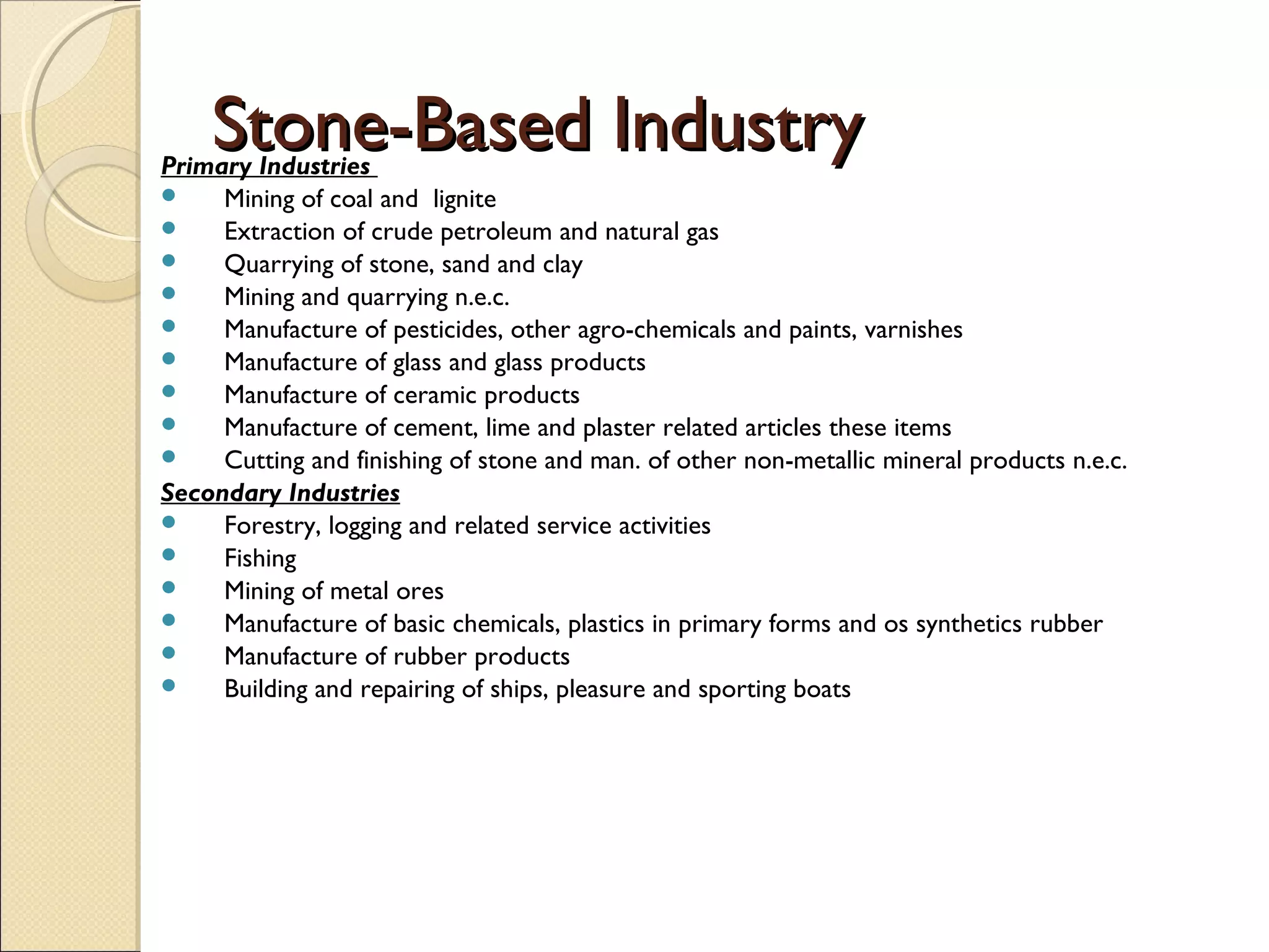 Stone-Based IndustryStone-Based IndustryPrimary Industries
 Mining of coal and lignite
 Extraction of crude petroleum and natural gas
 Quarrying of stone, sand and clay
 Mining and quarrying n.e.c.
 Manufacture of pesticides, other agro-chemicals and paints, varnishes
 Manufacture of glass and glass products
 Manufacture of ceramic products
 Manufacture of cement, lime and plaster related articles these items
 Cutting and finishing of stone and man. of other non-metallic mineral products n.e.c.
Secondary Industries
 Forestry, logging and related service activities
 Fishing
 Mining of metal ores
 Manufacture of basic chemicals, plastics in primary forms and os synthetics rubber
 Manufacture of rubber products
 Building and repairing of ships, pleasure and sporting boats
 