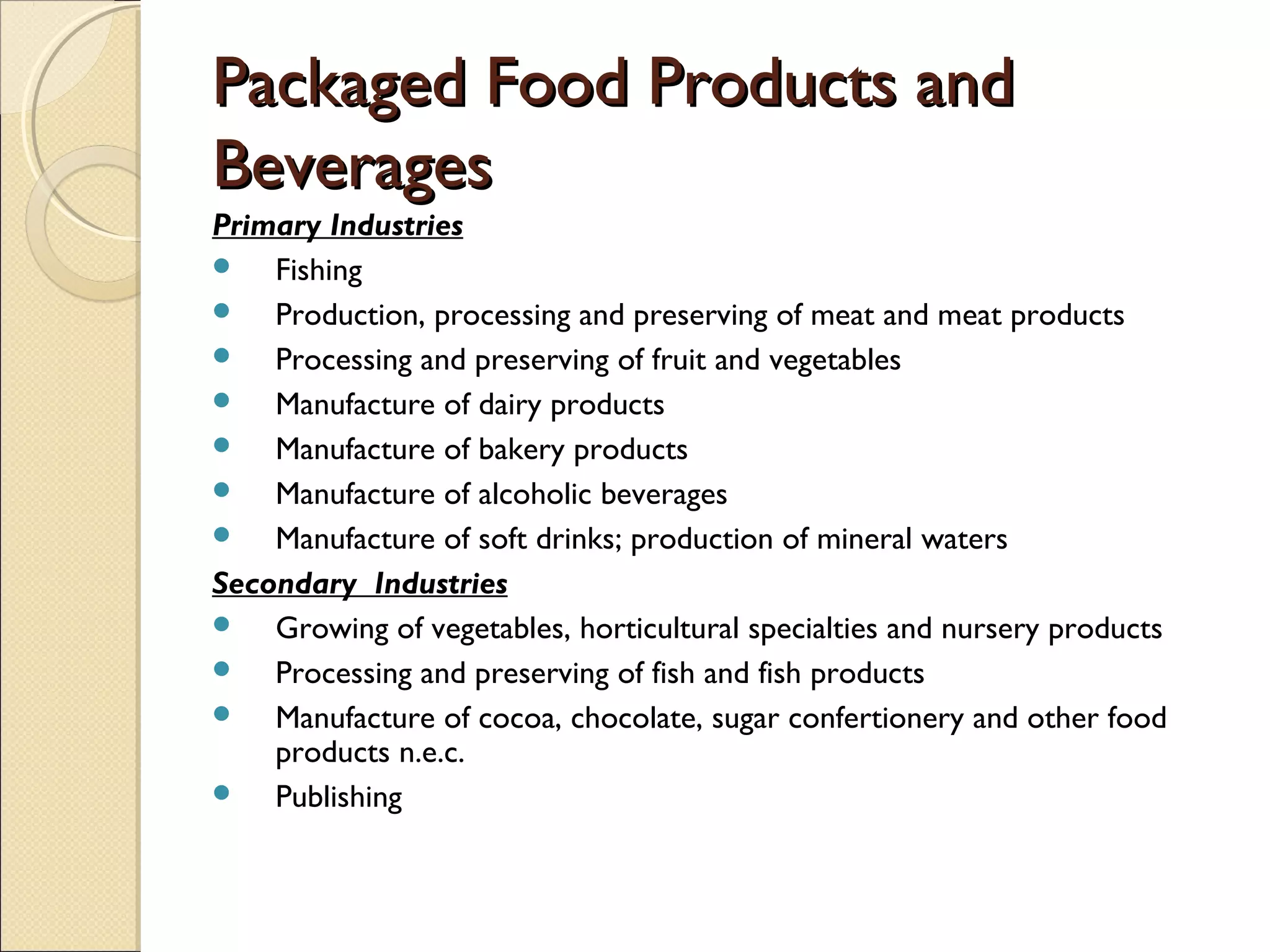 Packaged Food Products andPackaged Food Products and
BeveragesBeverages
Primary Industries
 Fishing
 Production, processing and preserving of meat and meat products
 Processing and preserving of fruit and vegetables
 Manufacture of dairy products
 Manufacture of bakery products
 Manufacture of alcoholic beverages
 Manufacture of soft drinks; production of mineral waters
Secondary Industries
 Growing of vegetables, horticultural specialties and nursery products
 Processing and preserving of fish and fish products
 Manufacture of cocoa, chocolate, sugar confertionery and other food
products n.e.c.
 Publishing
 