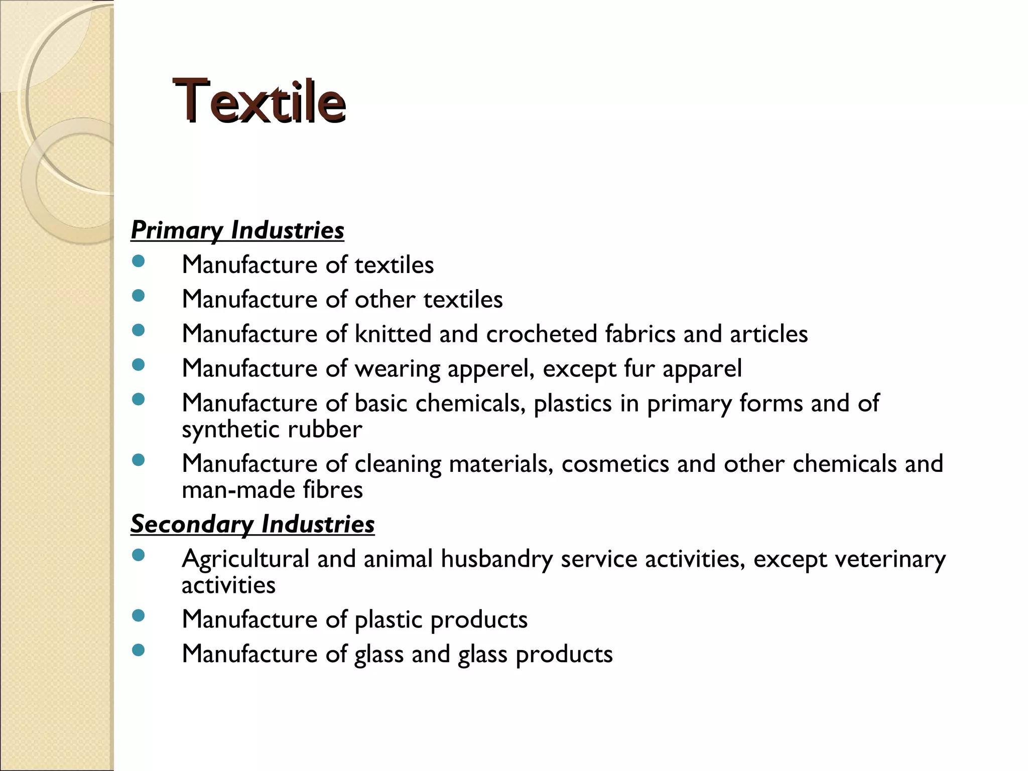 TextileTextile
Primary Industries
 Manufacture of textiles
 Manufacture of other textiles
 Manufacture of knitted and crocheted fabrics and articles
 Manufacture of wearing apperel, except fur apparel
 Manufacture of basic chemicals, plastics in primary forms and of
synthetic rubber
 Manufacture of cleaning materials, cosmetics and other chemicals and
man-made fibres
Secondary Industries
 Agricultural and animal husbandry service activities, except veterinary
activities
 Manufacture of plastic products
 Manufacture of glass and glass products
 