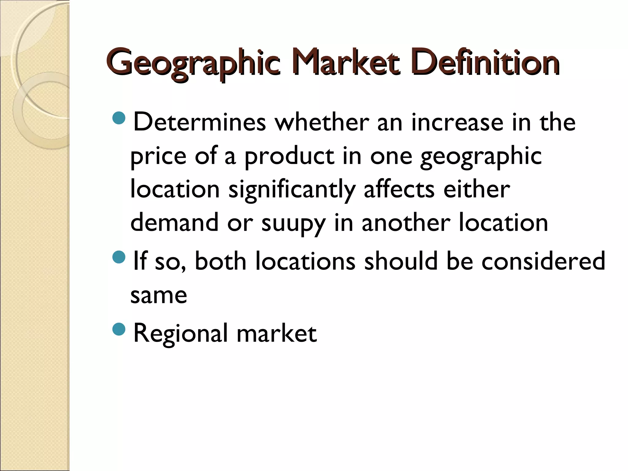 Geographic Market DefinitionGeographic Market Definition
Determines whether an increase in the
price of a product in one geographic
location significantly affects either
demand or suupy in another location
If so, both locations should be considered
same
Regional market
 