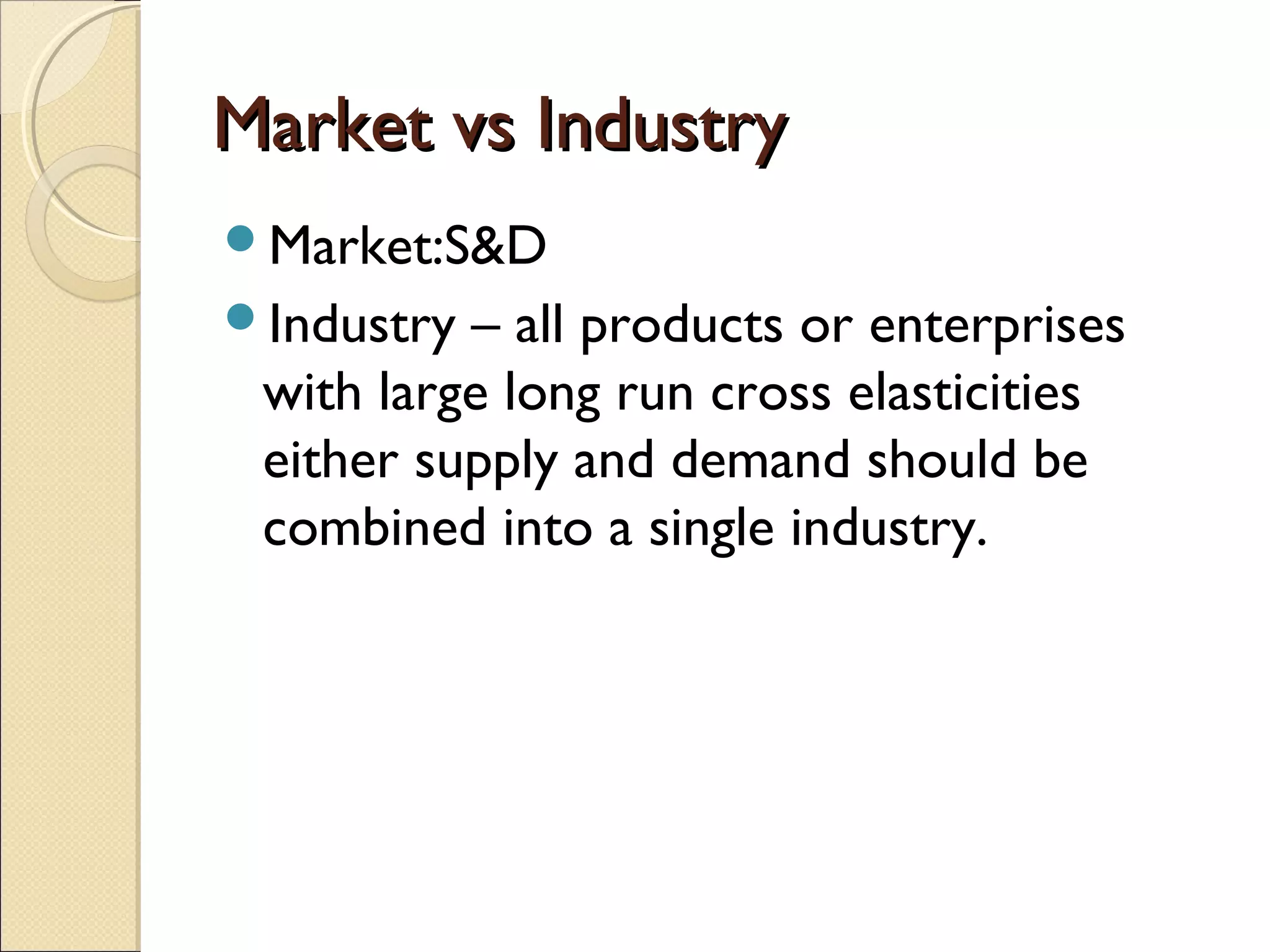 Market vs IndustryMarket vs Industry
Market:S&D
Industry – all products or enterprises
with large long run cross elasticities
either supply and demand should be
combined into a single industry.
 